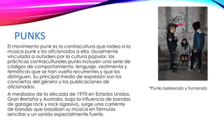 PUNKS
El movimiento punk es la contracultura que rodea a la
música punk y los aficionados a ella. Usualmente
vinculada a outsiders por la cultura popular, las
prácticas contraculturales punks incluyen una serie de
códigos de comportamiento, lenguaje, vestimenta y
temáticas que se han vuelto recurrentes y que los
distinguen. Su principal medio de expresión son los
conciertos del género y las publicaciones de
aficionados.
A mediados de la década de 1970 en Estados Unidos,
Gran Bretaña y Australia, bajo la influencia de bandas
de garage rock y rock agresivo, surge una corriente
de bandas que basaban su música en fórmulas
sencillas y un sonido especialmente fuerte.
*Punks bebiendo y fumando
 