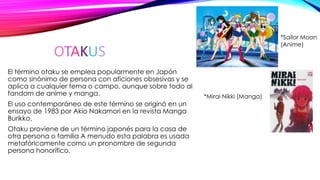 OTAKUS
El término otaku se emplea popularmente en Japón
como sinónimo de persona con aficiones obsesivas y se
aplica a cualquier tema o campo, aunque sobre todo al
fandom de anime y manga.
El uso contemporáneo de este término se originó en un
ensayo de 1983 por Akio Nakamori en la revista Manga
Burikko.
Otaku proviene de un término japonés para la casa de
otra persona o familia A menudo esta palabra es usada
metafóricamente como un pronombre de segunda
persona honorífico.
*Sailor Moon
(Anime)
*Mirai Nikki (Manga)
 