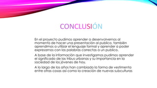 CONCLUSIÓN
En el proyecto pudimos aprender a desenvolvernos al
momento de hacer una presentación al publico, también
aprendimos a utilizar el lenguaje formal y aprender a poder
expresarnos con las palabras correctas a un publico.
A base de la información que investigamos pudimos aprender
el significado de las tribus urbanas y su importancia en la
sociedad de los jóvenes de hoy.
A lo largo de los años han cambiado la forma de vestimenta
entre otras cosas así como la creación de nuevas subculturas
 