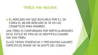 TRIBUS HAY MUCHAS
 EL MERCADO HAY QUE BUSCARLO POR EJ. EN
COREA EL MEJOR MERCADO SE VE EN LOS
COSMETICOS PARA HOMBRES.
UNA TRIBU ES CONFORMADA POR PARTICULARIDADES
EN EL ESTILO DE VIDA ASI SE IDENTIFICA CUANDO
HAY UNA TRIBU.
ELLOS TIENEN TENDENCIAS Y FRECUENTAN LUGARES
ESPECIFICOS DONDE NO VA GENTE DEL COMUN.
 