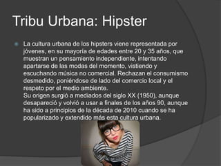Tribu Urbana: Hipster 
 La cultura urbana de los hipsters viene representada por 
jóvenes, en su mayoría de edades entre 20 y 35 años, que 
muestran un pensamiento independiente, intentando 
apartarse de las modas del momento, vistiendo y 
escuchando música no comercial. Rechazan el consumismo 
desmedido, poniéndose de lado del comercio local y el 
respeto por el medio ambiente. 
Su origen surgió a mediados del siglo XX (1950), aunque 
desapareció y volvió a usar a finales de los años 90, aunque 
ha sido a principios de la década de 2010 cuando se ha 
popularizado y extendido más esta cultura urbana. 
 
