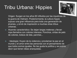 Tribu Urbana: Hippies 
Origen: Surgen en los años 60 influidos por las injusticias de 
la guerra de Vietnam. Posteriormente, la cultura hippie 
supuso una gran influencia para toda una generación de 
jóvenes, y sirvió de inspiración a muchas otras tribus 
urbanas. 
 Atuendo característico: Se dejan largas melenas y llevan 
ropa llamativa con colores intensos. Ponchos, cintas de pelo 
de colores, bolsos de tela, parches... 
 · Ideología: Huyen de la violencia y proclaman la paz en el 
mundo y el amor entre las personas con el pensamiento de 
que todos somos iguales. No les gusta la política y se podría 
decir que tienen ideas anarquistas. 
 