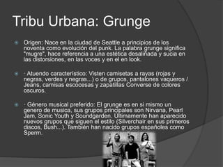 Tribu Urbana: Grunge 
 Origen: Nace en la ciudad de Seattle a principios de los 
noventa como evolución del punk. La palabra grunge significa 
"mugre", hace referencia a una estética desaliñada y sucia en 
las distorsiones, en las voces y en el en look. 
 · Atuendo característico: Visten camisetas a rayas (rojas y 
negras, verdes y negras...) o de grupos, pantalones vaqueros / 
Jeans, camisas escocesas y zapatillas Converse de colores 
oscuros. 
 · Género musical preferido: El grunge es en si mismo un 
genero de musica, sus grupos principales son Nirvana, Pearl 
Jam, Sonic Youth y Soundgarden. Últimamente han aparecido 
nuevos grupos que siguen el estilo (Silverchair en sus primeros 
discos, Bush...). También han nacido grupos españoles como 
Sperm. 
 
