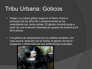 Tribu Urbana: Goticos 
 Origen: La cultura gótica surge en el Reino Unido a 
principios de los años 80 y posteriormente se fue 
extendiendo por varios países. El género musical surge a 
partir de una evolución inspirada por grupos de música punk 
de la época. 
 Los góticos se caracterizan por su estética siniestra, con 
ropa oscura, atracción por la noche, el género de terror / 
suspense, y sobre todo por sus preferencias musicales. 
. 
