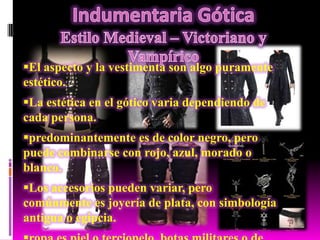 El aspecto y la vestimenta son algo puramente
estético.

La estética en el gótico varia dependiendo de
cada persona.
predominantemente es de color negro, pero
puede combinarse con rojo, azul, morado o
blanco.
Los accesorios pueden variar, pero
comúnmente es joyería de plata, con simbología
antigua o egipcia.

 