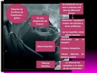 Relación de
los libros de
Crepúsculo –
gótico

•Actualmente no se
vive la esencia real
sino de diferente
forma.

•Es una
adaptación de
lo puro

•Ahora los “vampiros”
matan con pistolas y
otros artefactos
•ya no muerden como
sabían hacerlo.
•Entrevista
vampiro

Libros Favoritos :

con

•Crónica Vampírica
•Venas Abiertas
América Latina

Pelicula
Favorita:

el

de

La reina de los
vampiros o La reina
de los condenados.

 