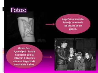 Fotos:
Ángel de la muerte.
Tatuaje en uno de
los brazos de un
gótico.

Orden Post
Apocalipsis: Banda
Cuencana que la
integran 5 jóvenes
con una trayectoria
musical de 5 años.

 