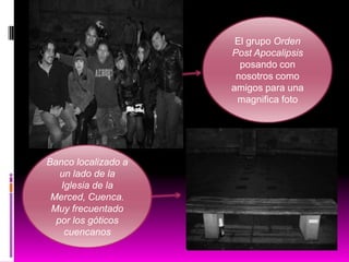 El grupo Orden
Post Apocalipsis
posando con
nosotros como
amigos para una
magnifica foto

Banco localizado a
un lado de la
Iglesia de la
Merced, Cuenca.
Muy frecuentado
por los góticos
cuencanos

 