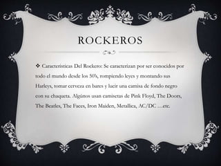 ROCKEROS
 Caracteristicas Del Rockero: Se caracterizan por ser conocidos por
todo el mundo desde los 50’s, rompiendo leye...