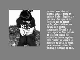 Los emo tienen diversos símbolos como el hecho de peinarse hacia la izquierda, lo que para ellos significa la inocencia que no desean perder, además utilizan una estrella de 5 puntas simbolizando libertad y las rosas significan dolor, además de todo esto, cortan sus muñecas cuando se deprimen para “frenar” su angustia, en ocasiones se cortan en grupo para simbolizar su lazo de amistad y compartir su dolor.  