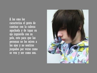 A los emo los caracteriza el gesto de caminar con la cabeza agachada y de tapar su ojo izquierdo con su pelo, esto para que las personas no los miren a los ojos y no sentirse juzgados por verse como se ven y ser como son. 