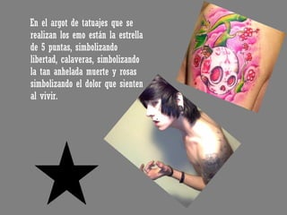 En el argot de tatuajes que se realizan los emo están la estrella de 5 puntas, simbolizando libertad, calaveras, simbolizando la tan anhelada muerte y rosas simbolizando el dolor que sienten al vivir. 