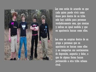 Los emo están de acuerdo en que cada quien puede vivir como desee pero dentro de su tribu solo hay cabida para personas verdaderamente emo, que sientan y sufran en igual medida y que en apariencia luzcan como ellos. Los emo no aceptan dentro de su grupo a personas que en apariencia no luzcan como ellos y no compartan sus sentimientos de depresión, angustia y dolor, o que de alguna forma hayan pertenecido a otra tribu urbana rival.  
