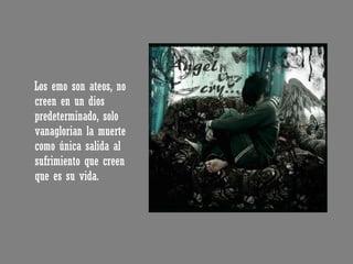 Los emo son ateos, no creen en un dios predeterminado, solo vanaglorian la muerte como única salida al sufrimiento que creen que es su vida. 