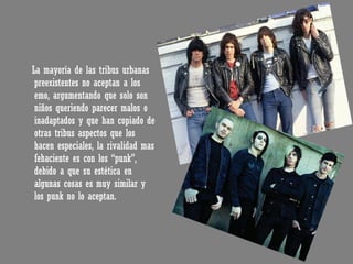 La mayoría de las tribus urbanas preexistentes no aceptan a los emo, argumentando que solo son niños queriendo parecer malos o inadaptados y que han copiado de otras tribus aspectos que los hacen especiales, la rivalidad mas fehaciente es con los “punk”, debido a que su estética en algunas cosas es muy similar y los punk no lo aceptan. 