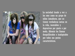 La sociedad tiende a ver a los emo como un grupo de niños inmaduros, que no tienen verdaderas metas en la vida, inestables y depresivos por gusto o por moda. Además los llaman desquilibrados o inadaptados por todos sus gestos característicos. 