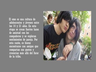 El emo es una cultura de adolescentes y jóvenes entre los 14 y 21 años. En esta etapa se crean fuertes lazos de amistad con los compañeros y se exploran sentimientos de pareja. Por esta razón, es bueno encontrarse con amigos que compartan sus gustos y creencias más allá del furor de la tribu. 