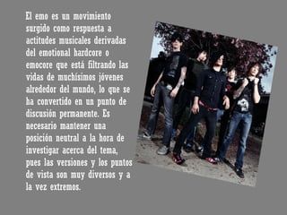 El emo es un movimiento surgido como respuesta a actitudes musicales derivadas del emotional hardcore o emocore que está filtrando las vidas de muchísimos jóvenes alrededor del mundo, lo que se ha convertido en un punto de discusión permanente. Es necesario mantener una posición neutral a la hora de investigar acerca del tema, pues las versiones y los puntos de vista son muy diversos y a la vez extremos. 