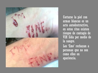 Cortarse la piel con armas blancas es un acto autodestructivo, en estos ritos existen riesgos de contagio de VIH Sida por medio de la sangre. Los ‘Emo’ rechazan a personas que no son como ellos en apariencia. 
