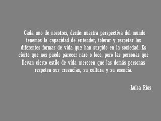 Cada uno de nosotros, desde nuestra perspectiva del mundo tenemos la capacidad de entender, tolerar y respetar las diferentes formas de vida que han surgido en la sociedad. Es cierto que nos puede parecer raro o loco, pero las personas que llevan cierto estilo de vida merecen que las demás personas respeten sus creencias, su cultura y su esencia. Luisa Ríos 