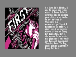 A lo largo de su historia, el emo ha pasado por varias etapas. A finales de los 80 el término emo se utilizaba para calificar a las bandas de post hardcore de Washington D.C. encabezadas por Fugazi. A mediados de los años 90, el género siguió los patrones sonoros creados por Sunny Day Real Estate. Hoy en día, algunas de las bandas más populares de este estilo son Dashboard Confessional, Thursday, Saves The Day, Amber Pacific, Silverstein y Jimmy Eat World. 