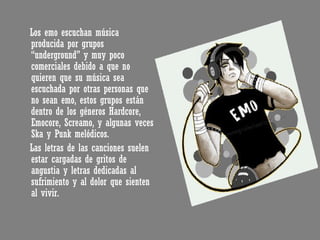 Los emo escuchan música producida por grupos “underground” y muy poco comerciales debido a que no quieren que su música sea escuchada por otras personas que no sean emo, estos grupos están dentro de los géneros Hardcore, Emocore, Screamo, y algunas veces Ska y Punk melódicos. Las letras de las canciones suelen estar cargadas de gritos de angustia y letras dedicadas al sufrimiento y al dolor que sienten al vivir. 