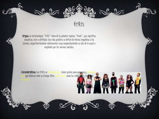 Origen: La terminología "friki" viene de la palabra inglesa "freak", que significa
mosntruo, raro o chiflado. Con esta palabra se define de forma simpática a los
jóvenes, mayoritariamente adolescentes cuyo comportamiento se sale de lo usual o
aceptado por las normas sociales.
frikis
· Características: Los frikis se distinguen por tener gustos poco comunes y aficiones
a las que dedican todo su tiempo libre, sobre temas como los videojuegos, juegos de
rol, comics
 