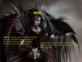 Góticos
· Origen: La cultura gótica surge en el Reino Unido a principios de
los años 80 y posteriormente se fue extendiendo por varios
países. El género musical surge a partir de una evolución
inspirada por grupos de música punk de la época. Los góticos se caracterizan por su estética siniestra, con ropa oscura,
atracción por la noche, el género de terror / suspense, y sobre todo por sus
preferencias musicales.
 