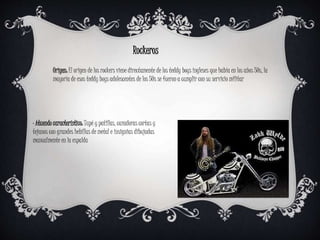 Rockeros
Origen: El origen de los rockers viene directamente de los teddy boys ingleses que había en los años 50s, la
mayoría de esos teddy boys adolescentes de los 50s se fueron a cumplir con su servicio militar
· Atuendo característico: Tupé y patillas, cazadoras cortas y
tejanos con grandes hebillas de metal e insignias dibujadas
manualmente en la espalda
 