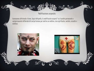 Comencemos definiendo el tema. Según Wikipedia, la modificación corporal “es el cambio permanente o
semipermanente deliberado del cuerpo humano por motivos no médicos, sino espirituales, sociales, sexuales o
estéticos
Modificaciones corporales
 