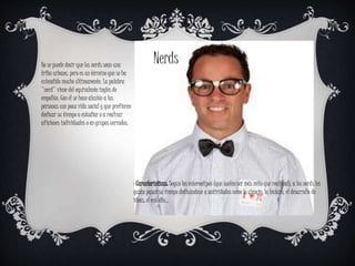 No se puede decir que los nerds sean una
tribu urbana, pero es un término que se ha
extendido mucho últimamente. La palabra
"nerd" viene del equivalente inglés de
empollón. Con él se hace alusión a las
personas con poca vida social y que prefieren
dedicar su tiempo a estudiar o a realizar
aficiones individuales o en grupos cerrados.
Nerds
· Características: Según los estereotipos (que suelen ser más mito que realidad), a los nerds les
gusta pasar su tiempo dedicándose a actividades como la ciencia, la lectura, el desarrollo de
ideas, el estudio...
 