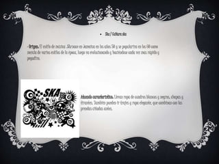 ⦁ Ska / Cultura ska
· Origen: El estilo de música Ska nace en Jamaica en los años 50 y se populariza en los 60 como
mezcla de varios estilos de la época, luego va evolucionando y haciéndose cada vez mas rápido y
pegadizo.
Atuendo caracteristico: Llevan ropa de cuadros blancos y negros, chapas y
tirantes. También pueden ir trajes y ropa elegante, que combinan con las
prendas citadas antes.
 