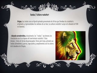 Rastas / Cultura rastafari
Origen: Las rastas son un tipo de peinado proveniente de África que llevaban los rastafaris
originales y representaban las melenas de un león. La cultura rastafari surge en la década de 1930
en Jamaica.
· Atuendo característico: Actualmente, los "rastas" son jóvenes sin
vinculación con los origenes del movimiento rastafari. Estos
jóvenes visten de forma despreocupada, llevan pelo largo, peinado con
rastas (dreadlocks), gorros, ropa ancha y complementos con los colores
de la bandera de Etiopía.
 