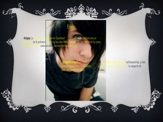 Emos
· Origen: La palabra "emo" viene de Emotional hardcore music. La cultura emo se
popularizó en la primera década de los años 2000, a pesar de ello, el inicio de los emos
nace en los años 80 como un estilo musical derivado del punk
· Situación actual: Los emos están bastante extendidos, sobre todo por Latinoamérica, y han
surgido subculturas relacionadas menos conocidas como los “pokemones". La mayoría de
emos son jóvenes de edad entre los 14 y 20 años.
 