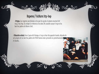 Raperos / Cultura hip-hop
· Origen: Los raperos son jóvenes a los que les gusta el género musical del
rap y hip-hop. Su origen se retorna a los años 70, cuando surge el rap en los
barrios pobres de Nueva York.
· Situación actual: Con el paso del tiempo, el rap se han ido popularizando, dejando de
ser propio de los barrios pobres de EEUU hasta estar presente en prácticamente todo
el mundo.
 