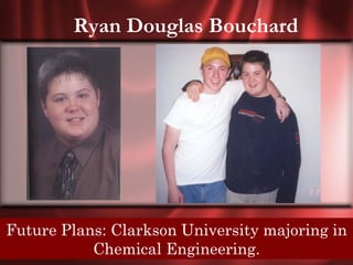 Ryan Douglas Bouchard




Future Plans:In the end, we will remember not the in
  Senior Quote: Clarkson University majoring
  words of ourChemical Engineering.our friends.
              enemies, but the silence of
 