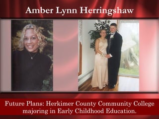 Amber Lynn Herringshaw




 Senior Quote: Herkimer no friendship can cross the
 Future Plans: No love, County Community College
path ofmajoring without leaving some mark forever.
        destiny in Early Childhood Education.
 