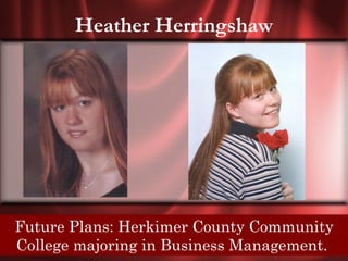 Heather Herringshaw




Senior Quote: To Herkimer County Community
 Future Plans: be sure of winning, invent your own
 Collegeand never tell any other player the rules.
   game, majoring in Business Management.
 