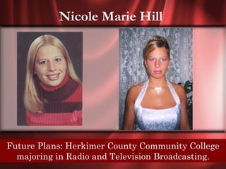 Nicole Marie Hill




Senior Quote: You laugh County Community College
 Future Plans: Herkimer at me because Im different,
     I laugh at you because youre all the same.
   majoring in Radio and Television Broadcasting.
 