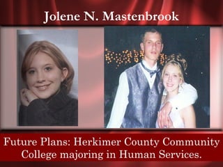 Jolene N. Mastenbrook




Senior Quote: The best and most beautiful things in the
Future Plans: Herkimer County Community
world can not be seen or even touched. They must be felt
   College majoring inheart.
                    with the Human Services.
 