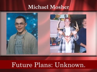 Michael Mosher




Senior Quote: A leader is a man who can adapt
  Future Plans: Unknown.
         principles to circumstances.
 