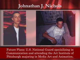 Johnathan J. Nichols




  Future Plans: U.S. National Guard specializing in
Senior Quote: Only in solitude do we find ourselves;
and in finding ourselves, we find in Art Institute of
  Communication and attending the ourselves all our
  Pittsburgh majoring in in solitude. Animation.
                brothers Media Art and
 