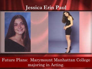 Jessica Erin Paul




 Senior Quote: My choice, my responsibility,
Future Plans: Marymount Manhattan College
win or lose only I hold theActing. my destiny.
              majoring in key to
 