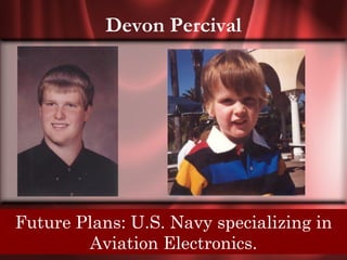 Devon Percival




Future Plans: U.S. Navy specializinghis
Senior Quote: It is mans own mind, not in
 enemy or Aviationlures him to evil ways.
          foe, that Electronics.
 