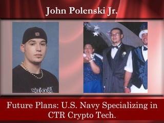 John Polenski Jr.




Senior Quote: I can stare into a thousand eyes,
 Future Plans: U.S. Navy Specializing in
    but everyCTR Crypto Tech.
              smile hides a bold faced lie.
 