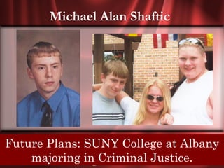 Michael Alan Shaftic




Future Plans: SUNY College atwho have
 Senior Quote: I see strange people, those Albany
 scared and hurt me, then forgotten, then I stopped
      majoring in Criminal Justice.
               looking in the mirror.
 