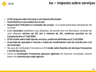 • O ISS-Impostosobre Serviços é umImpostoMunicipal
• Contribuinte é oprestador doserviço
• Responsável Tributário é o tomador do serviço – é o responsável pela retenção do ISS
na fonte
• Cada município estabelece suas alíquotas, de acordo com Lei Municipal, variando de
uma alíquota mínima de 2% até a máxima de 5%, conforme previsto na Lei
Complementar nº 116/2003
• O ISS incide sobre todotipode serviços, conforme definidosnaLC 116/2003
• O período de apuração é mensal e a data de recolhimento varia de acordo com a lei
do município
• No caso de Instituições Financeiras o ISS incide sobre Receitas de Serviços Financeiros
e Tarifas Bancárias
• Como as Instituições Financeiras possuem agências em diversos municípios, deverá
haver um controle paracada agência
Iss – imposto sobre serviços
100
 