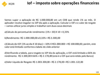 Vamos supor a aplicação de R$ 1.000.000,00 em um CDB que rende 1% ao mês. O
aplicador resolve resgatar no 10º dia após a aplicação. Calcular o IOF e o valor de resgate
– vamos utilizar juros simples e trabalhar com duas casas decimais
a)Cálculo do percentual de rendimento: (1% ÷ 30) X 10 = 0,33%
b)Rendimento: R$ 1.000.000,00 x0,33% =R$ 3.300,00
c)Cálculo do IOF (1% ao dia X 10 dias) = 10% X R$1.000.000 = R$ 100.000,00; porém, este
valor está limitado conformea tabela do slide anterior
d)Verificando a tabela, para resgate no 10º dia da aplicação, o IOF está limitado a 66% do
rendimento: R$ 3.300,00 X 66% = R$ 2.178,00 (esteé o IOF queserá retido pelo Banco)
e)Valor Líquido de Resgate: R$ 1.003.300,00 –R$ 2.178,00=R$ 1.001.122,00
Iof – imposto sobre operações financeiras
108
 