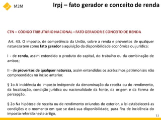 CTN – CÓDIGO TRIBUTÁRIO NACIONAL –FATO GERADOR E CONCEITO DE RENDA
Art. 43. O imposto, de competência da União, sobre a renda e proventos de qualquer
naturezatem como fato gerador a aquisição da disponibilidade econômica ou jurídica:
I - de renda, assim entendido o produto do capital, do trabalho ou da combinação de
ambos;
II - de proventos de qualquer natureza, assim entendidos os acréscimos patrimoniais não
compreendidos no inciso anterior.
§ 1o A incidência do imposto independe da denominação da receita ou do rendimento,
da localização, condição jurídica ou nacionalidade da fonte, da origem e da forma de
percepção.
§ 2o Na hipótese de receita ou de rendimento oriundos do exterior, a lei estabelecerá as
condições e o momento em que se dará sua disponibilidade, para fins de incidência do
imposto referido neste artigo.
Irpj – fato gerador e conceito de renda
11
 