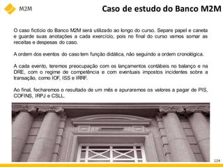Caso de estudo do Banco M2M
O caso fictício do Banco M2M será utilizado ao longo do curso. Separe papel e caneta
e guarde suas anotações a cada exercício, pois no final do curso vamos somar as
receitas e despesas do caso.
A ordem dos eventos do caso tem função didática, não seguindo a ordem cronológica.
A cada evento, teremos preocupação com os lançamentos contábeis no balanço e na
DRE, com o regime de competência e com eventuais impostos incidentes sobre a
transação, como IOF, ISS e IRRF.
Ao final, fecharemos o resultado de um mês e apuraremos os valores a pagar de PIS,
COFINS, IRPJ e CSLL.
124
 